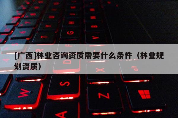 [廣西]林業咨詢資質需要什么條件（林業規劃資質）