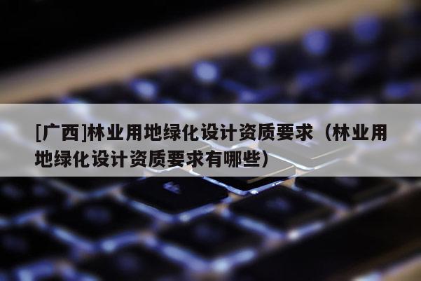 [廣西]林業用地綠化設計資質要求（林業用地綠化設計資質要求有哪些）