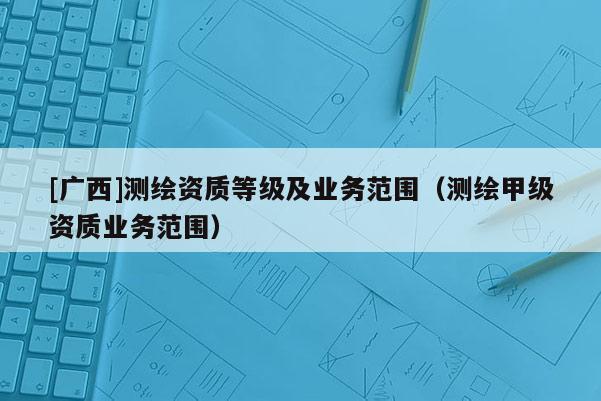 [廣西]測繪資質等級及業務范圍（測繪甲級資質業務范圍）