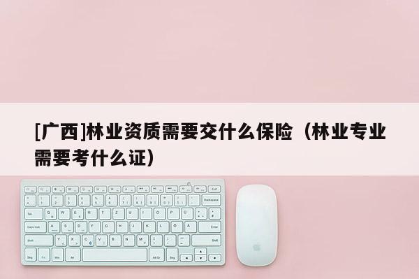[廣西]林業資質需要交什么保險（林業專業需要考什么證）