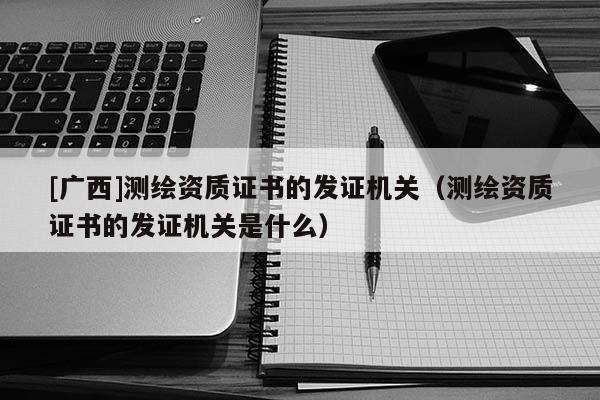 [廣西]測繪資質(zhì)證書的發(fā)證機(jī)關(guān)（測繪資質(zhì)證書的發(fā)證機(jī)關(guān)是什么）
