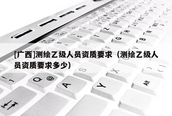 [廣西]測繪乙級人員資質要求（測繪乙級人員資質要求多少）