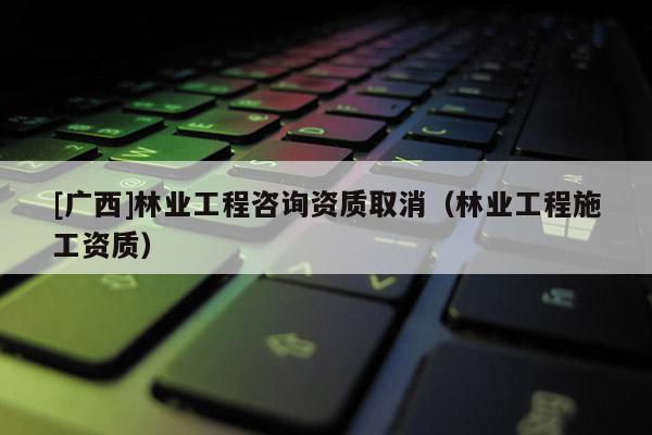 [廣西]林業工程咨詢資質取消（林業工程施工資質）