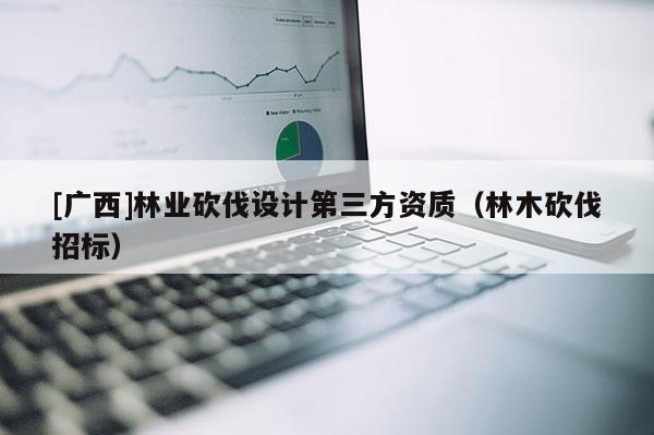 [廣西]林業(yè)砍伐設(shè)計(jì)第三方資質(zhì)（林木砍伐招標(biāo)）