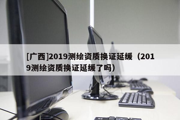 [廣西]2019測繪資質換證延緩（2019測繪資質換證延緩了嗎）