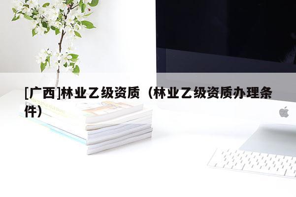[廣西]林業乙級資質（林業乙級資質辦理條件）