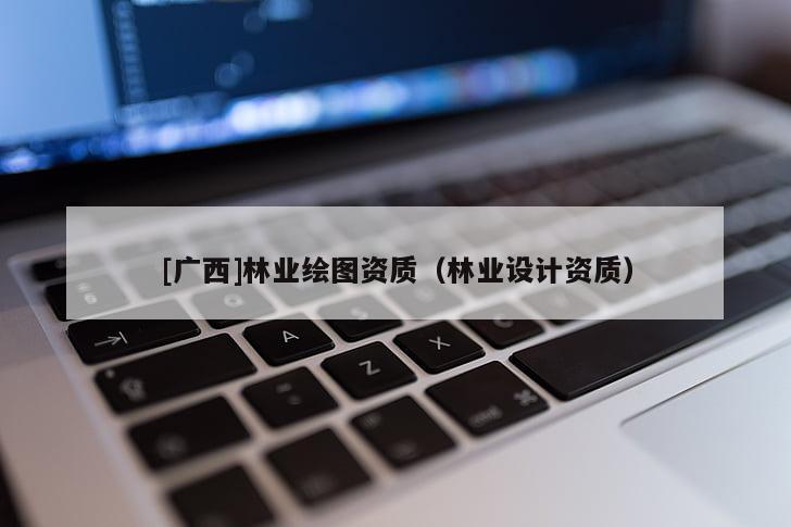 [廣西]林業(yè)繪圖資質(zhì)（林業(yè)設(shè)計(jì)資質(zhì)）