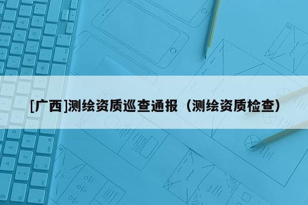 [廣西]測繪資質巡查通報（測繪資質檢查）