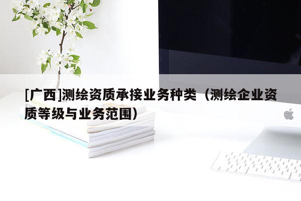 [廣西]測繪資質承接業務種類（測繪企業資質等級與業務范圍）