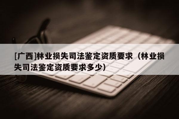 [廣西]林業(yè)損失司法鑒定資質(zhì)要求（林業(yè)損失司法鑒定資質(zhì)要求多少）