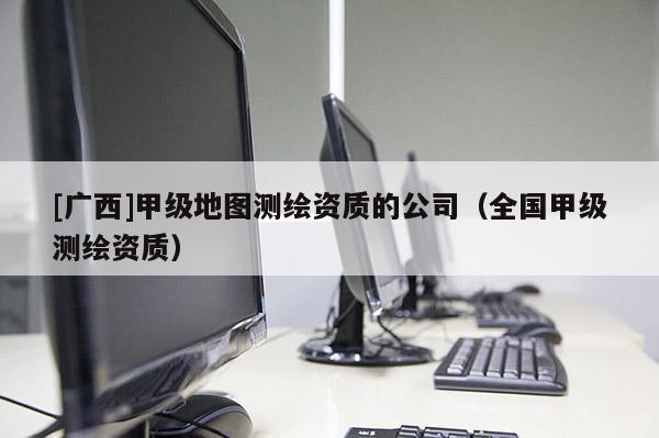 [廣西]甲級地圖測繪資質的公司（全國甲級測繪資質）