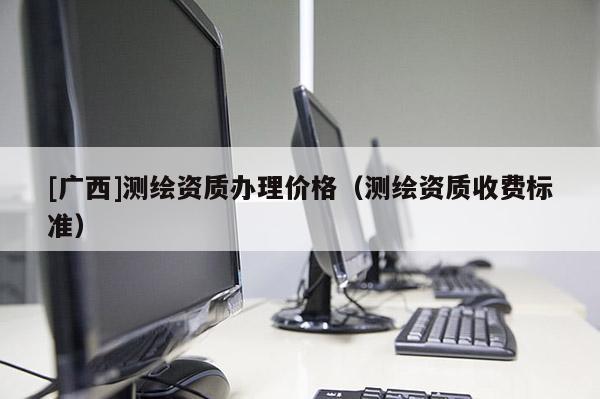 [廣西]測繪資質辦理價格（測繪資質收費標準）