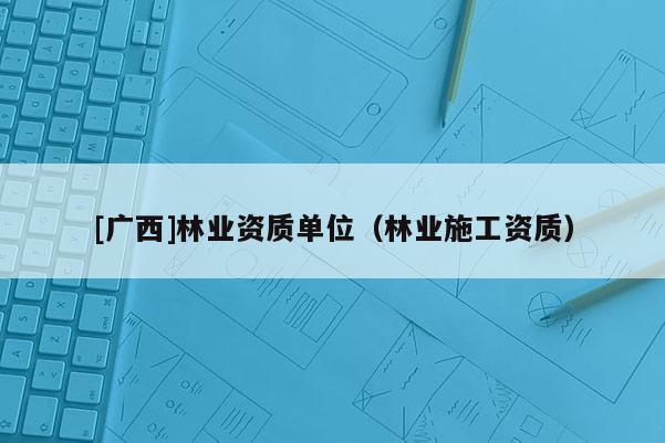 [廣西]林業(yè)資質(zhì)單位（林業(yè)施工資質(zhì)）