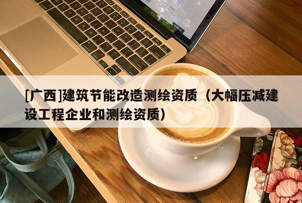 [廣西]建筑節能改造測繪資質（大幅壓減建設工程企業和測繪資質）