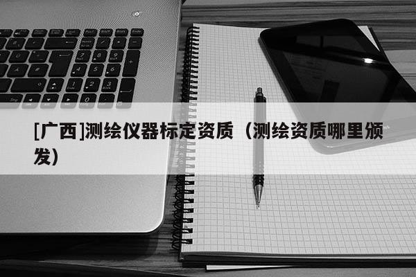 [廣西]測繪儀器標定資質(zhì)（測繪資質(zhì)哪里頒發(fā)）