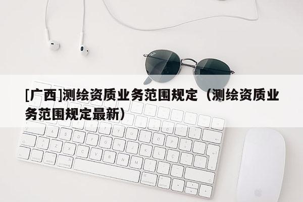 [廣西]測(cè)繪資質(zhì)業(yè)務(wù)范圍規(guī)定（測(cè)繪資質(zhì)業(yè)務(wù)范圍規(guī)定最新）