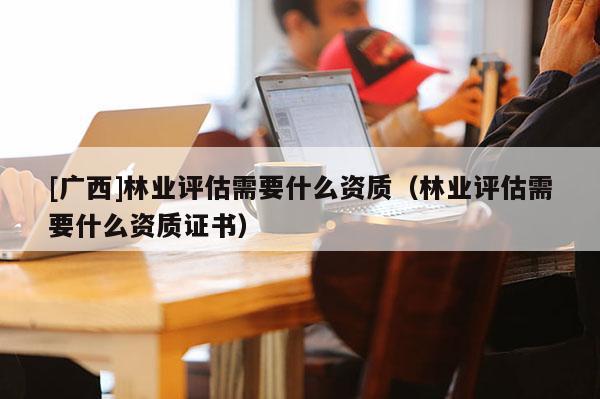 [廣西]林業評估需要什么資質（林業評估需要什么資質證書）
