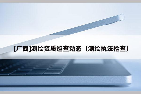 [廣西]測繪資質(zhì)巡查動(dòng)態(tài)（測繪執(zhí)法檢查）