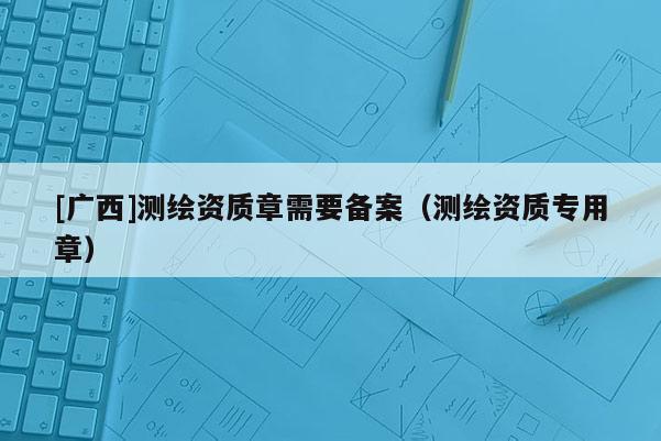 [廣西]測繪資質章需要備案（測繪資質專用章）
