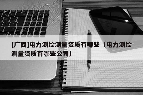 [廣西]電力測繪測量資質(zhì)有哪些（電力測繪測量資質(zhì)有哪些公司）