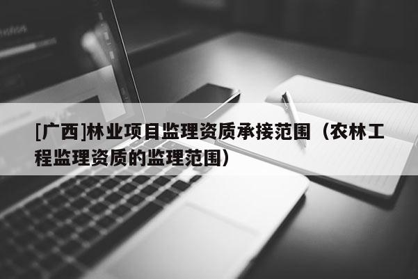 [廣西]林業(yè)項(xiàng)目監(jiān)理資質(zhì)承接范圍（農(nóng)林工程監(jiān)理資質(zhì)的監(jiān)理范圍）
