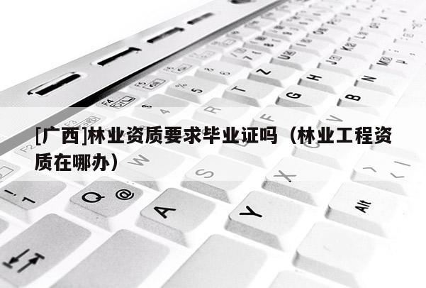 [廣西]林業資質要求畢業證嗎（林業工程資質在哪辦）