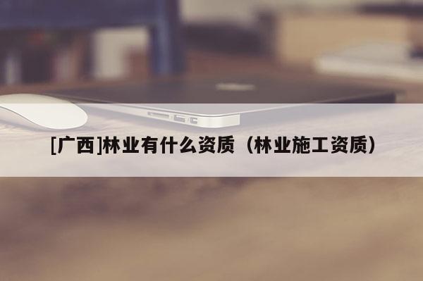 [廣西]林業(yè)有什么資質(zhì)（林業(yè)施工資質(zhì)）