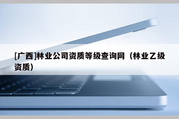 [廣西]林業公司資質等級查詢網（林業乙級資質）