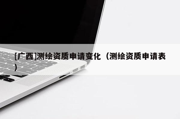 [廣西]測繪資質申請變化（測繪資質申請表）
