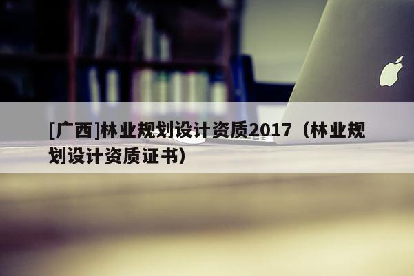 [廣西]林業(yè)規(guī)劃設計資質(zhì)2017（林業(yè)規(guī)劃設計資質(zhì)證書）