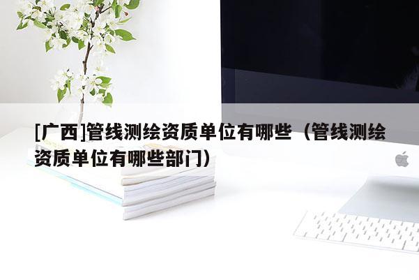 [廣西]管線測繪資質單位有哪些（管線測繪資質單位有哪些部門）