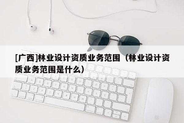 [廣西]林業(yè)設(shè)計資質(zhì)業(yè)務(wù)范圍（林業(yè)設(shè)計資質(zhì)業(yè)務(wù)范圍是什么）