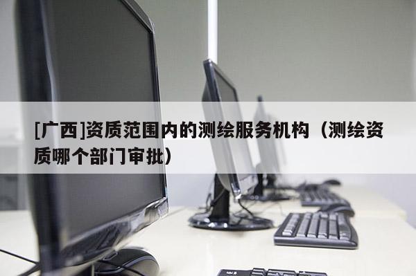 [廣西]資質范圍內的測繪服務機構（測繪資質哪個部門審批）