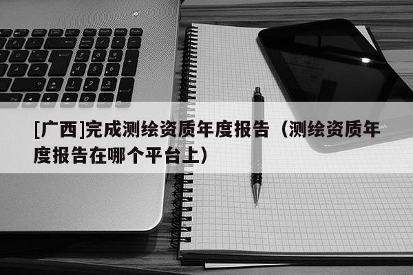 [廣西]完成測(cè)繪資質(zhì)年度報(bào)告（測(cè)繪資質(zhì)年度報(bào)告在哪個(gè)平臺(tái)上）