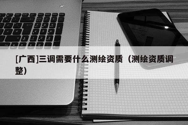 [廣西]三調需要什么測繪資質（測繪資質調整）