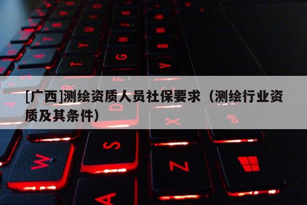 [廣西]測繪資質人員社保要求（測繪行業資質及其條件）