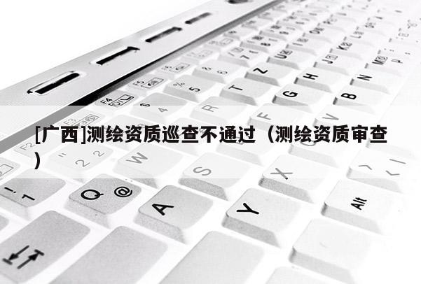 [廣西]測(cè)繪資質(zhì)巡查不通過（測(cè)繪資質(zhì)審查）