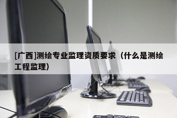 [廣西]測繪專業監理資質要求（什么是測繪工程監理）