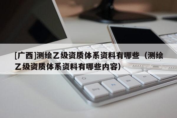 [廣西]測繪乙級資質體系資料有哪些（測繪乙級資質體系資料有哪些內容）
