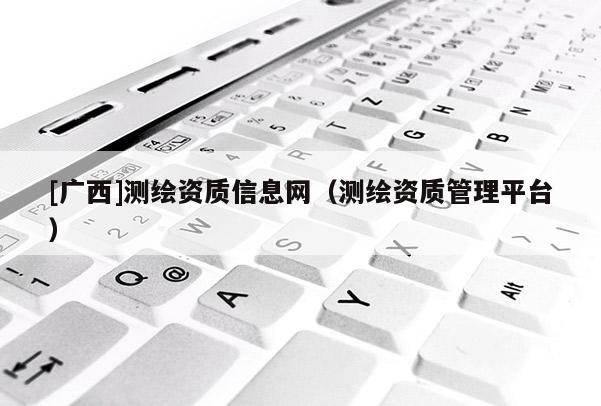 [廣西]測繪資質信息網（測繪資質管理平臺）