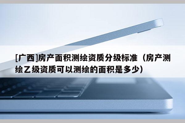 [廣西]房產(chǎn)面積測(cè)繪資質(zhì)分級(jí)標(biāo)準(zhǔn)（房產(chǎn)測(cè)繪乙級(jí)資質(zhì)可以測(cè)繪的面積是多少）