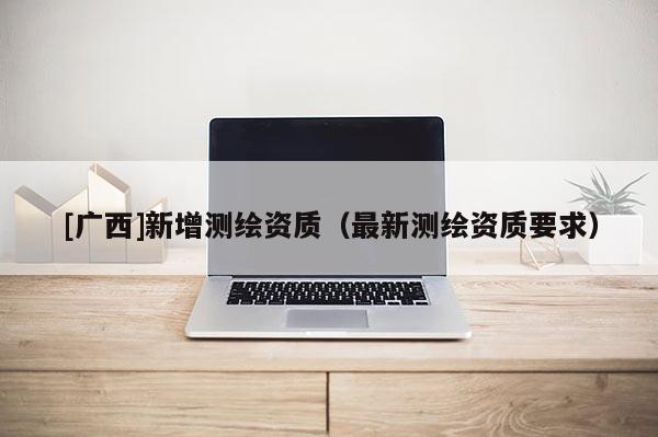 [廣西]新增測繪資質(zhì)（最新測繪資質(zhì)要求）