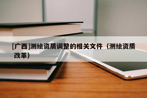 [廣西]測繪資質調整的相關文件（測繪資質 改革）