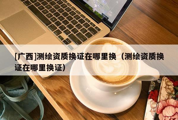 [廣西]測繪資質換證在哪里換（測繪資質換證在哪里換證）