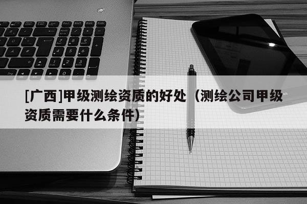 [廣西]甲級測繪資質的好處（測繪公司甲級資質需要什么條件）