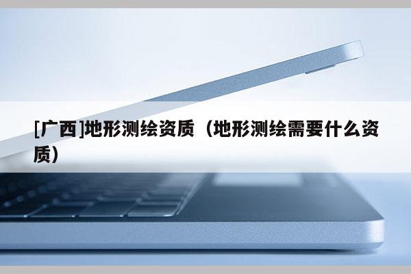 [廣西]地形測繪資質（地形測繪需要什么資質）