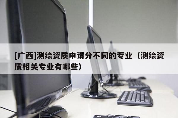 [廣西]測繪資質申請分不同的專業（測繪資質相關專業有哪些）