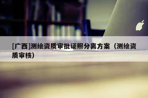 [廣西]測繪資質審批證照分離方案（測繪資質審核）