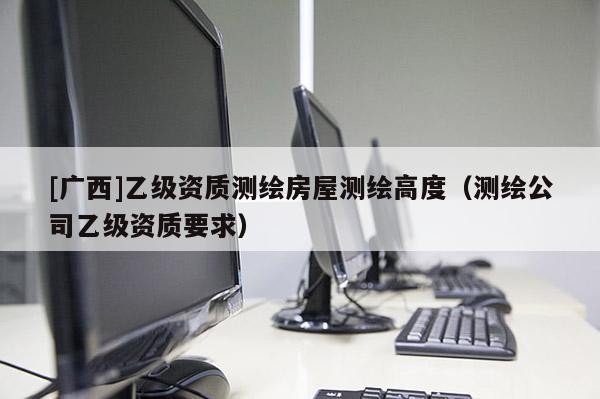 [廣西]乙級資質測繪房屋測繪高度（測繪公司乙級資質要求）