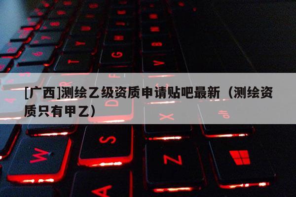 [廣西]測繪乙級資質申請貼吧最新（測繪資質只有甲乙）